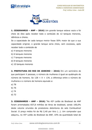 CURSO REGULAR DE MATEMÁTICA
TEORIA E EXERCÍCIOS COMENTADOS
Prof. Arthur Lima Aula 00
Prof. Arthur Lima www.estrategiaconcursos.com.br 55
1. CESGRANRIO ANP 2016) Um grande tanque estava vazio e foi
cheio de óleo após receber todo o conteúdo de 12 tanques menores,
idênticos e cheios.
Se a capacidade de cada tanque menor fosse 50% maior do que a sua
capacidade original, o grande tanque seria cheio, sem excessos, após
receber todo o conteúdo de
a) 4 tanques menores
b) 6 tanques menores
c) 7 tanques menores
d) 8 tanques menores
e) 10 tanques menores
2. PREFEITURA DO RIO DE JANEIRO 2016) Em um seminário de
que participam X pessoas, o número de mulheres é igual ao quádruplo do
número de homens. Se 128 < X < 134, a diferença entre o número de
mulheres e o número de homens equivale a:
a) 78
b) 76
c) 74
d) 72
3. CESGRANRIO ANP 2016)
foram arrematados 657,8 milhões de litros de biodiesel, sendo 100,0%
deste volume oriundos de produtores detentores do selo Combustível
Social. O preço médio foi de R$ 2,40 por litro (...). Um comprador que
adquiriu, no 45º Leilão de Biodiesel da ANP, 10% da quantidade total de
00000000000
00000000000 - DEMO
 