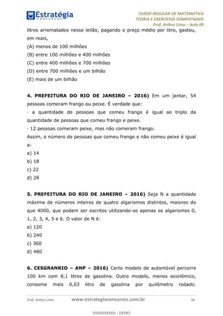 CURSO REGULAR DE MATEMÁTICA
TEORIA E EXERCÍCIOS COMENTADOS
Prof. Arthur Lima Aula 00
Prof. Arthur Lima www.estrategiaconcursos.com.br 56
litros arrematados nesse leilão, pagando o preço médio por litro, gastou,
em reais,
(A) menos de 100 milhões
(B) entre 100 milhões e 400 milhões
(C) entre 400 milhões e 700 milhões
(D) entre 700 milhões e um bilhão
(E) mais de um bilhão
4. PREFEITURA DO RIO DE JANEIRO 2016) Em um jantar, 54
pessoas comeram frango ou peixe. É verdade que:
· a quantidade de pessoas que comeu frango é igual ao triplo da
quantidade de pessoas que comeu frango e peixe.
· 12 pessoas comeram peixe, mas não comeram frango.
Assim, o número de pessoas que comeu frango e não comeu peixe é igual
a:
a) 14
b) 18
c) 22
d) 28
5. PREFEITURA DO RIO DE JANEIRO 2016) Seja N a quantidade
máxima de números inteiros de quatro algarismos distintos, maiores do
que 4000, que podem ser escritos utilizando-se apenas os algarismos 0,
1, 2, 3, 4, 5 e 6. O valor de N é:
a) 120
b) 240
c) 360
d) 480
6. CESGRANRIO ANP 2016) Certo modelo de automóvel percorre
100 km com 8,1 litros de gasolina. Outro modelo, menos econômico,
consome mais 0,03 litro de gasolina por quilômetro rodado.
00000000000
00000000000 - DEMO
 