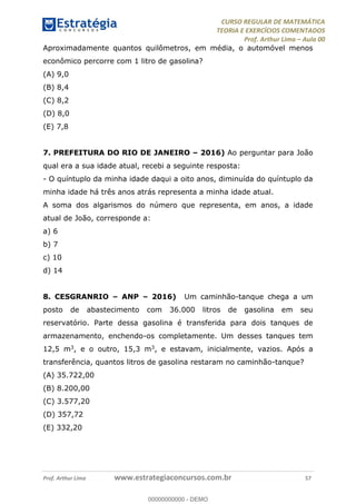 CURSO REGULAR DE MATEMÁTICA
TEORIA E EXERCÍCIOS COMENTADOS
Prof. Arthur Lima Aula 00
Prof. Arthur Lima www.estrategiaconcursos.com.br 57
Aproximadamente quantos quilômetros, em média, o automóvel menos
econômico percorre com 1 litro de gasolina?
(A) 9,0
(B) 8,4
(C) 8,2
(D) 8,0
(E) 7,8
7. PREFEITURA DO RIO DE JANEIRO 2016) Ao perguntar para João
qual era a sua idade atual, recebi a seguinte resposta:
- O quíntuplo da minha idade daqui a oito anos, diminuída do quíntuplo da
minha idade há três anos atrás representa a minha idade atual.
A soma dos algarismos do número que representa, em anos, a idade
atual de João, corresponde a:
a) 6
b) 7
c) 10
d) 14
8. CESGRANRIO ANP 2016) Um caminhão-tanque chega a um
posto de abastecimento com 36.000 litros de gasolina em seu
reservatório. Parte dessa gasolina é transferida para dois tanques de
armazenamento, enchendo-os completamente. Um desses tanques tem
12,5 m3, e o outro, 15,3 m3, e estavam, inicialmente, vazios. Após a
transferência, quantos litros de gasolina restaram no caminhão-tanque?
(A) 35.722,00
(B) 8.200,00
(C) 3.577,20
(D) 357,72
(E) 332,20
00000000000
00000000000 - DEMO
 