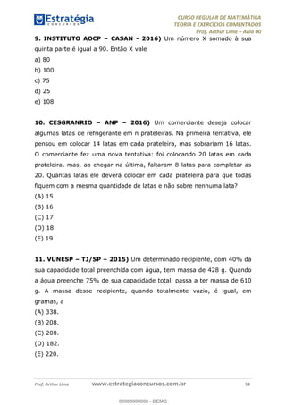 CURSO REGULAR DE MATEMÁTICA
TEORIA E EXERCÍCIOS COMENTADOS
Prof. Arthur Lima Aula 00
Prof. Arthur Lima www.estrategiaconcursos.com.br 58
9. INSTITUTO AOCP CASAN - 2016) Um número X somado à sua
quinta parte é igual a 90. Então X vale
a) 80
b) 100
c) 75
d) 25
e) 108
10. CESGRANRIO ANP 2016) Um comerciante deseja colocar
algumas latas de refrigerante em n prateleiras. Na primeira tentativa, ele
pensou em colocar 14 latas em cada prateleira, mas sobrariam 16 latas.
O comerciante fez uma nova tentativa: foi colocando 20 latas em cada
prateleira, mas, ao chegar na última, faltaram 8 latas para completar as
20. Quantas latas ele deverá colocar em cada prateleira para que todas
fiquem com a mesma quantidade de latas e não sobre nenhuma lata?
(A) 15
(B) 16
(C) 17
(D) 18
(E) 19
11. VUNESP TJ/SP 2015) Um determinado recipiente, com 40% da
sua capacidade total preenchida com água, tem massa de 428 g. Quando
a água preenche 75% de sua capacidade total, passa a ter massa de 610
g. A massa desse recipiente, quando totalmente vazio, é igual, em
gramas, a
(A) 338.
(B) 208.
(C) 200.
(D) 182.
(E) 220.
00000000000
00000000000 - DEMO
 