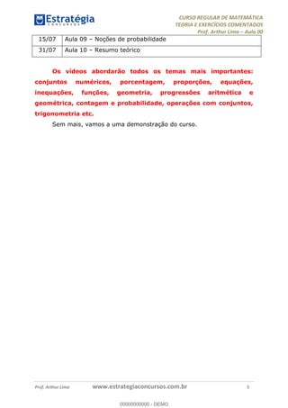 CURSO REGULAR DE MATEMÁTICA
TEORIA E EXERCÍCIOS COMENTADOS
Prof. Arthur Lima Aula 00
Prof. Arthur Lima www.estrategiaconcursos.com.br 5
15/07 Aula 09 Noções de probabilidade
31/07 Aula 10 Resumo teórico
Os vídeos abordarão todos os temas mais importantes:
conjuntos numéricos, porcentagem, proporções, equações,
inequações, funções, geometria, progressões aritmética e
geométrica, contagem e probabilidade, operações com conjuntos,
trigonometria etc.
Sem mais, vamos a uma demonstração do curso.
00000000000
00000000000 - DEMO
 