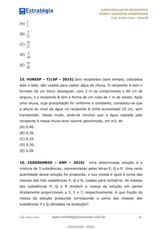 CURSO REGULAR DE MATEMÁTICA
TEORIA E EXERCÍCIOS COMENTADOS
Prof. Arthur Lima Aula 00
Prof. Arthur Lima www.estrategiaconcursos.com.br 60
(A)
2
7
(B)
5
21
(C)
10
21
(D)
2
49
(E)
10
49
15. VUNESP TJ/SP 2015) Dois recipientes (sem tampa), colocados
lado a lado, são usados para captar água da chuva. O recipiente A tem o
formato de um bloco retangular, com 2 m de comprimento e 80 cm de
largura, e o recipiente B tem a forma de um cubo de 1 m de aresta. Após
uma chuva, cuja precipitação foi uniforme e constante, constatou-se que
a altura do nível da água no recipiente B tinha aumentado 25 cm, sem
transbordar. Desse modo, pode-se concluir que a água captada pelo
recipiente A nessa chuva teve volume aproximado, em m3, de
(A) 0,40.
(B) 0,36.
(C) 0,32.
(D) 0,30.
(E) 0,28.
16. CESGRANRIO ANP 2016) Uma determinada solução é a
mistura de 3 substâncias, representadas pelas letras P, Q e R. Uma certa
quantidade dessa solução foi produzida, e sua massa é igual à soma das
massas das três substâncias P, Q e R, usadas para compô-la. As massas
das substâncias P, Q e R dividem a massa da solução em partes
diretamente proporcionais a 3, 5 e 7, respectivamente. A que fração da
massa da solução produzida corresponde a soma das massas das
substâncias P e Q utilizadas na produção?
00000000000
00000000000 - DEMO
 