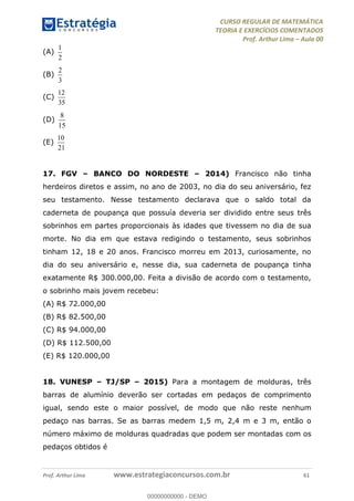 CURSO REGULAR DE MATEMÁTICA
TEORIA E EXERCÍCIOS COMENTADOS
Prof. Arthur Lima Aula 00
Prof. Arthur Lima www.estrategiaconcursos.com.br 61
(A)
1
2
(B)
2
3
(C)
12
35
(D)
8
15
(E)
10
21
17. FGV BANCO DO NORDESTE 2014) Francisco não tinha
herdeiros diretos e assim, no ano de 2003, no dia do seu aniversário, fez
seu testamento. Nesse testamento declarava que o saldo total da
caderneta de poupança que possuía deveria ser dividido entre seus três
sobrinhos em partes proporcionais às idades que tivessem no dia de sua
morte. No dia em que estava redigindo o testamento, seus sobrinhos
tinham 12, 18 e 20 anos. Francisco morreu em 2013, curiosamente, no
dia do seu aniversário e, nesse dia, sua caderneta de poupança tinha
exatamente R$ 300.000,00. Feita a divisão de acordo com o testamento,
o sobrinho mais jovem recebeu:
(A) R$ 72.000,00
(B) R$ 82.500,00
(C) R$ 94.000,00
(D) R$ 112.500,00
(E) R$ 120.000,00
18. VUNESP TJ/SP 2015) Para a montagem de molduras, três
barras de alumínio deverão ser cortadas em pedaços de comprimento
igual, sendo este o maior possível, de modo que não reste nenhum
pedaço nas barras. Se as barras medem 1,5 m, 2,4 m e 3 m, então o
número máximo de molduras quadradas que podem ser montadas com os
pedaços obtidos é
00000000000
00000000000 - DEMO
 