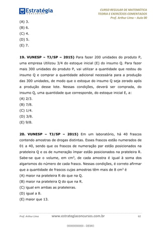 CURSO REGULAR DE MATEMÁTICA
TEORIA E EXERCÍCIOS COMENTADOS
Prof. Arthur Lima Aula 00
Prof. Arthur Lima www.estrategiaconcursos.com.br 62
(A) 3.
(B) 6.
(C) 4.
(D) 5.
(E) 7.
19. VUNESP TJ/SP 2015) Para fazer 200 unidades do produto P,
uma empresa Utilizou 3/4 do estoque inicial (E) do insumo Q. Para fazer
mais 300 unidades do produto P, vai utilizar a quantidade que restou do
insumo Q e comprar a quantidade adicional necessária para a produção
das 300 unidades, de modo que o estoque do insumo Q seja zerado após
a produção desse lote. Nessas condições, deverá ser comprada, do
insumo Q, uma quantidade que corresponde, do estoque inicial E, a:
(A) 2/3.
(B) 7/8.
(C) 1/4.
(D) 3/8.
(E) 9/8.
20. VUNESP TJ/SP 2015) Em um laboratório, há 40 frascos
contendo amostras de drogas distintas. Esses frascos estão numerados de
01 a 40, sendo que os frascos de numeração par estão posicionados na
prateleira Q e os de numeração ímpar estão posicionados na prateleira R.
Sabe-se que o volume, em cm3, de cada amostra é igual à soma dos
algarismos do número de cada frasco. Nessas condições, é correto afirmar
que a quantidade de frascos cujas amostras têm mais de 8 cm3 é
(A) maior na prateleira R do que na Q.
(B) maior na prateleira Q do que na R.
(C) igual em ambas as prateleiras.
(D) igual a 8.
(E) maior que 13.
00000000000
00000000000 - DEMO
 