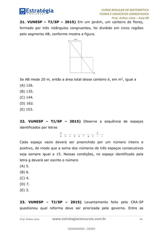 CURSO REGULAR DE MATEMÁTICA
TEORIA E EXERCÍCIOS COMENTADOS
Prof. Arthur Lima Aula 00
Prof. Arthur Lima www.estrategiaconcursos.com.br 63
21. VUNESP TJ/SP 2015) Em um jardim, um canteiro de flores,
formado por três retângulos congruentes, foi dividido em cinco regiões
pelo segmento AB, conforme mostra a figura.
Se AB mede 20 m, então a área total desse canteiro é, em m2, igual a
(A) 126.
(B) 135.
(C) 144.
(D) 162.
(E) 153.
22. VUNESP TJ/SP 2015) Observe a sequência de espaços
identificados por letras
Cada espaço vazio deverá ser preenchido por um número inteiro e
positivo, de modo que a soma dos números de três espaços consecutivos
seja sempre igual a 15. Nessas condições, no espaço identificado pela
letra g deverá ser escrito o número
(A) 5.
(B) 6.
(C) 4.
(D) 7.
(E) 3.
23. VUNESP TJ/SP 2015) Levantamento feito pelo CRA-SP
questionou qual reforma deve ser priorizada pelo governo. Entre as
00000000000
00000000000 - DEMO
 