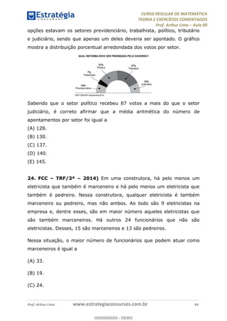 CURSO REGULAR DE MATEMÁTICA
TEORIA E EXERCÍCIOS COMENTADOS
Prof. Arthur Lima Aula 00
Prof. Arthur Lima www.estrategiaconcursos.com.br 64
opções estavam os setores previdenciário, trabalhista, político, tributário
e judiciário, sendo que apenas um deles deveria ser apontado. O gráfico
mostra a distribuição porcentual arredondada dos votos por setor.
Sabendo que o setor político recebeu 87 votos a mais do que o setor
judiciário, é correto afirmar que a média aritmética do número de
apontamentos por setor foi igual a
(A) 128.
(B) 130.
(C) 137.
(D) 140.
(E) 145.
24. FCC TRF/3ª 2014) Em uma construtora, há pelo menos um
eletricista que também é marceneiro e há pelo menos um eletricista que
também é pedreiro. Nessa construtora, qualquer eletricista é também
marceneiro ou pedreiro, mas não ambos. Ao todo são 9 eletricistas na
empresa e, dentre esses, são em maior número aqueles eletricistas que
são também marceneiros. Há outros 24 funcionários que não são
eletricistas. Desses, 15 são marceneiros e 13 são pedreiros.
Nessa situação, o maior número de funcionários que podem atuar como
marceneiros é igual a
(A) 33.
(B) 19.
(C) 24.
00000000000
00000000000 - DEMO
 