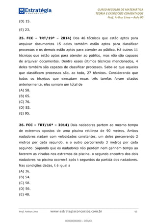 CURSO REGULAR DE MATEMÁTICA
TEORIA E EXERCÍCIOS COMENTADOS
Prof. Arthur Lima Aula 00
Prof. Arthur Lima www.estrategiaconcursos.com.br 65
(D) 15.
(E) 23.
25. FCC TRT/19ª 2014) Dos 46 técnicos que estão aptos para
arquivar documentos 15 deles também estão aptos para classificar
processos e os demais estão aptos para atender ao público. Há outros 11
técnicos que estão aptos para atender ao público, mas não são capazes
de arquivar documentos. Dentre esses últimos técnicos mencionados, 4
deles também são capazes de classificar processos. Sabe-se que aqueles
que classificam processos são, ao todo, 27 técnicos. Considerando que
todos os técnicos que executam essas três tarefas foram citados
anteriormente, eles somam um total de
(A) 58.
(B) 65.
(C) 76.
(D) 53.
(E) 95.
26. FCC TRT/16ª 2014) Dois nadadores partem ao mesmo tempo
de extremos opostos de uma piscina retilínea de 90 metros. Ambos
nadadores nadam com velocidades constantes, um deles percorrendo 2
metros por cada segundo, e o outro percorrendo 3 metros por cada
segundo. Supondo que os nadadores não perdem nem ganham tempo ao
fazerem as viradas nos extremos da piscina, o segundo encontro dos dois
nadadores na piscina ocorrerá após t segundos da partida dos nadadores.
Nas condições dadas, t é igual a
(A) 36.
(B) 54.
(C) 58.
(D) 56.
(E) 48.
00000000000
00000000000 - DEMO
 