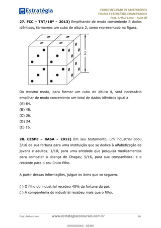 CURSO REGULAR DE MATEMÁTICA
TEORIA E EXERCÍCIOS COMENTADOS
Prof. Arthur Lima Aula 00
Prof. Arthur Lima www.estrategiaconcursos.com.br 66
27. FCC TRT/18ª 2013) Empilhando de modo conveniente 8 dados
idênticos, formamos um cubo de altura 2, como representado na figura.
Do mesmo modo, para formar um cubo de altura 4, será necessário
empilhar de modo conveniente um total de dados idênticos igual a
(A) 64.
(B) 48.
(C) 36.
(D) 24.
(E) 16.
28. CESPE BASA 2012) Em seu testamento, um industrial doou
3/16 de sua fortuna para uma instituição que se dedica à alfabetização de
jovens e adultos; 1/10, para uma entidade que pesquisa medicamentos
para combater a doença de Chagas; 5/16, para sua companheira; e o
restante para o seu único filho.
A partir dessas informações, julgue os itens que se seguem.
( ) O filho do industrial recebeu 40% da fortuna do pai.
( ) A companheira do industrial recebeu mais que o filho.
00000000000
00000000000 - DEMO
 