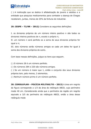 CURSO REGULAR DE MATEMÁTICA
TEORIA E EXERCÍCIOS COMENTADOS
Prof. Arthur Lima Aula 00
Prof. Arthur Lima www.estrategiaconcursos.com.br 67
( ) A instituição que se dedica à alfabetização de jovens e adultos e a
entidade que pesquisa medicamentos para combater a doença de Chagas
receberam, juntas, menos de 25% da fortuna do industrial.
29. CESPE TJ/RR 2012) Considere as seguintes definições:
I. os divisores próprios de um número inteiro positivo n são todos os
divisores inteiros positivos de n, exceto o próprio n;
II. um número n será perfeito se a soma de seus divisores próprios for
igual a n;
III. dois números serão números amigos se cada um deles for igual à
soma dos divisores próprios do outro.
Com base nessas definições, julgue os itens que seguem.
( ) O número 28 é um número perfeito.
( ) Os números 284 e 220 são números amigos.
( ) Se um número é maior que 1, então o conjunto dos seus divisores
próprios tem, pelo menos, 2 elementos.
( ) Nenhum número primo é um número perfeito.
30. CONSULPLAN POLÍCIA MILITAR/TO 2013) A área em negrito
da figura corresponde a 1/3 da área do retângulo ABCD, cujo perímetro
mede 40 cm. Considerando ainda que o perímetro da região em negrito
equivale a 3/5 do perímetro do retângulo ABCD, então a área desse
retângulo mede
00000000000
00000000000 - DEMO
 