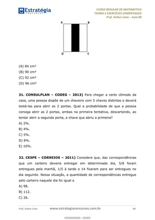 CURSO REGULAR DE MATEMÁTICA
TEORIA E EXERCÍCIOS COMENTADOS
Prof. Arthur Lima Aula 00
Prof. Arthur Lima www.estrategiaconcursos.com.br 68
(A) 84 cm²
(B) 90 cm²
(C) 92 cm²
(D) 96 cm²
31. CONSULPLAN CODEG 2013) Para chegar a certo cômodo da
casa, uma pessoa dispõe de um chaveiro com 5 chaves distintas e deverá
testá-las para abrir as 2 portas. Qual a probabilidade de que a pessoa
consiga abrir as 2 portas, ambas na primeira tentativa, descartando, ao
tentar abrir a segunda porta, a chave que abriu a primeira?
A) 2%.
B) 4%.
C) 5%.
D) 8%.
E) 10%.
32. CESPE CORREIOS 2011) Considere que, das correspondências
que um carteiro deveria entregar em determinado dia, 5/8 foram
entregues pela manhã, 1/5 à tarde e 14 ficaram para ser entregues no
dia seguinte. Nessa situação, a quantidade de correspondências entregue
pelo carteiro naquele dia foi igual a
A) 98.
B) 112.
C) 26.
00000000000
00000000000 - DEMO
 