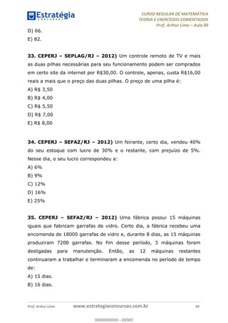 CURSO REGULAR DE MATEMÁTICA
TEORIA E EXERCÍCIOS COMENTADOS
Prof. Arthur Lima Aula 00
Prof. Arthur Lima www.estrategiaconcursos.com.br 69
D) 66.
E) 82.
33. CEPERJ SEPLAG/RJ 2012) Um controle remoto de TV e mais
as duas pilhas necessárias para seu funcionamento podem ser comprados
em certo site da internet por R$30,00. O controle, apenas, custa R$16,00
reais a mais que o preço das duas pilhas. O preço de uma pilha é:
A) R$ 3,50
B) R$ 4,00
C) R$ 5,50
D) R$ 7,00
E) R$ 8,00
34. CEPERJ SEFAZ/RJ 2012) Um feirante, certo dia, vendeu 40%
do seu estoque com lucro de 30% e o restante, com prejuízo de 5%.
Nesse dia, o seu lucro correspondeu a:
A) 6%
B) 9%
C) 12%
D) 16%
E) 25%
35. CEPERJ SEFAZ/RJ 2012) Uma fábrica possui 15 máquinas
iguais que fabricam garrafas de vidro. Certo dia, a fábrica recebeu uma
encomenda de 18000 garrafas de vidro e, durante 8 dias, as 15 máquinas
produziram 7200 garrafas. No fim desse período, 3 máquinas foram
desligadas para manutenção. Então, as 12 máquinas restantes
continuaram a trabalhar e terminaram a encomenda no período de tempo
de:
A) 15 dias.
B) 16 dias.
00000000000
00000000000 - DEMO
 