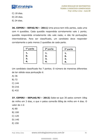 CURSO REGULAR DE MATEMÁTICA
TEORIA E EXERCÍCIOS COMENTADOS
Prof. Arthur Lima Aula 00
Prof. Arthur Lima www.estrategiaconcursos.com.br 70
C) 18 dias.
D) 20 dias.
E) 24 dias.
36. CEPERJ SEFAZ/RJ 2011) Uma prova tem três partes, cada uma
com 4 questões. Cada questão respondida corretamente vale 1 ponto;
questão respondida erradamente não vale nada; e não há pontuações
intermediárias. Para ser classificado, um candidato deve responder
corretamente a pelo menos 2 questões de cada parte.
Um candidato classificado fez 7 pontos. O número de maneiras diferentes
de ter obtido essa pontuação é:
A) 36
B) 72
C) 144
D) 216
E) 432
37. CEPERJ SEPLAG/RJ 2012) Sabe-se que 30 patos comem 18kg
de milho em 3 dias, e que n patos comerão 80kg de milho em 4 dias. O
valor de n é:
A) 80
B) 100
C) 120
D) 140
E) 150
00000000000
00000000000 - DEMO
 