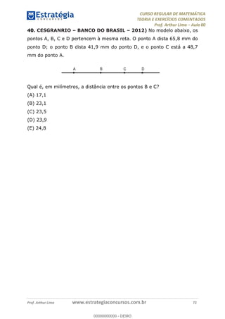 CURSO REGULAR DE MATEMÁTICA
TEORIA E EXERCÍCIOS COMENTADOS
Prof. Arthur Lima Aula 00
Prof. Arthur Lima www.estrategiaconcursos.com.br 72
40. CESGRANRIO BANCO DO BRASIL 2012) No modelo abaixo, os
pontos A, B, C e D pertencem à mesma reta. O ponto A dista 65,8 mm do
ponto D; o ponto B dista 41,9 mm do ponto D, e o ponto C está a 48,7
mm do ponto A.
Qual é, em milímetros, a distância entre os pontos B e C?
(A) 17,1
(B) 23,1
(C) 23,5
(D) 23,9
(E) 24,8
00000000000
00000000000 - DEMO
 