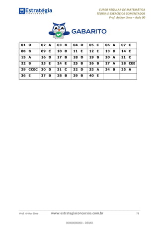 CURSO REGULAR DE MATEMÁTICA
TEORIA E EXERCÍCIOS COMENTADOS
Prof. Arthur Lima Aula 00
Prof. Arthur Lima www.estrategiaconcursos.com.br 73
01 D 02 A 03 B 04 D 05 C 06 A 07 C
08 B 09 C 10 D 11 E 12 E 13 D 14 C
15 A 16 D 17 B 18 D 19 B 20 A 21 C
22 B 23 E 24 E 25 B 26 B 27 A 28 CEE
29 CCEC 30 D 31 C 32 D 33 A 34 B 35 A
36 E 37 B 38 B 39 B 40 E
00000000000
00000000000 - DEMO
 