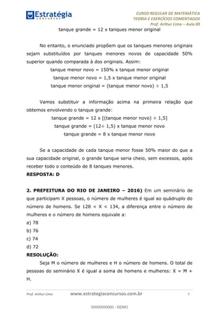 CURSO REGULAR DE MATEMÁTICA
TEORIA E EXERCÍCIOS COMENTADOS
Prof. Arthur Lima Aula 00
Prof. Arthur Lima www.estrategiaconcursos.com.br 7
tanque grande = 12 x tanques menor original
No entanto, o enunciado propõem que os tanques menores originais
sejam substituídos por tanques menores novos de capacidade 50%
superior quando comparada à dos originais. Assim:
tanque menor novo = 150% x tanque menor original
tanque menor novo = 1,5 x tanque menor original
tanque menor original = (tanque menor novo) ÷ 1,5
Vamos substituir a informação acima na primeira relação que
obtemos envolvendo o tanque grande:
tanque grande = 12 x [(tanque menor novo) ÷ 1,5]
tanque grande = (12÷ 1,5) x tanque menor novo
tanque grande = 8 x tanque menor novo
Se a capacidade de cada tanque menor fosse 50% maior do que a
sua capacidade original, o grande tanque seria cheio, sem excessos, após
receber todo o conteúdo de 8 tanques menores.
RESPOSTA: D
2. PREFEITURA DO RIO DE JANEIRO 2016) Em um seminário de
que participam X pessoas, o número de mulheres é igual ao quádruplo do
número de homens. Se 128 < X < 134, a diferença entre o número de
mulheres e o número de homens equivale a:
a) 78
b) 76
c) 74
d) 72
RESOLUÇÃO:
Seja M o número de mulheres e H o número de homens. O total de
pessoas do seminário X é igual a soma de homens e mulheres: X = M +
H.
00000000000
00000000000 - DEMO
 
