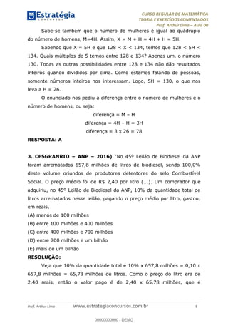 CURSO REGULAR DE MATEMÁTICA
TEORIA E EXERCÍCIOS COMENTADOS
Prof. Arthur Lima Aula 00
Prof. Arthur Lima www.estrategiaconcursos.com.br 8
Sabe-se também que o número de mulheres é igual ao quádruplo
do número de homens, M=4H. Assim, X = M + H = 4H + H = 5H.
Sabendo que X = 5H e que 128 < X < 134, temos que 128 < 5H <
134. Quais múltiplos de 5 temos entre 128 e 134? Apenas um, o número
130. Todas as outras possibilidades entre 128 e 134 não dão resultados
inteiros quando divididos por cima. Como estamos falando de pessoas,
somente números inteiros nos interessam. Logo, 5H = 130, o que nos
leva a H = 26.
O enunciado nos pediu a diferença entre o número de mulheres e o
número de homens, ou seja:
diferença = M H
diferença = 4H H = 3H
diferença = 3 x 26 = 78
RESPOSTA: A
3. CESGRANRIO ANP 2016)
foram arrematados 657,8 milhões de litros de biodiesel, sendo 100,0%
deste volume oriundos de produtores detentores do selo Combustível
Social. O preço médio foi de R$ 2,40 por litro (...). Um comprador que
adquiriu, no 45º Leilão de Biodiesel da ANP, 10% da quantidade total de
litros arrematados nesse leilão, pagando o preço médio por litro, gastou,
em reais,
(A) menos de 100 milhões
(B) entre 100 milhões e 400 milhões
(C) entre 400 milhões e 700 milhões
(D) entre 700 milhões e um bilhão
(E) mais de um bilhão
RESOLUÇÃO:
Veja que 10% da quantidade total é 10% x 657,8 milhões = 0,10 x
657,8 milhões = 65,78 milhões de litros. Como o preço do litro era de
2,40 reais, então o valor pago é de 2,40 x 65,78 milhões, que é
00000000000
00000000000 - DEMO
 