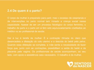 2.4 De quem é o parto?
O corpo da mulher é preparado para parir, mas o excesso de cesarianas e
de intervenções no parto normal tem minado a crença social nessa
capacidade. Apesar de ser um processo fisiológico do corpo feminino, o
trabalho de parto e o parto em si têm sido equivocadamente creditados ao
médico ou ao profissional de saúde.
Dar à luz é tarefa da mulher. É a contração ritmada do útero que
desencadeia a dilatação do colo uterino e a descida do bebê pela pelve.
Quando essa dilatação se completa, a mãe sente a necessidade de fazer
força que, junto com as contrações, possibilitam a saída do bebê e da
placenta pela vagina. Os profissionais de saúde acompanham, ao seu
lado, com apoio e assistência caso necessário. O trabalho é da mulher.
 