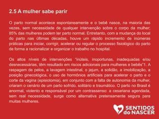 2.5 A mulher sabe parir
O parto normal acontece espontaneamente e o bebê nasce, na maioria das
vezes, sem necessidade de qualquer intervenção sobre o corpo da mulher;
85% das mulheres podem ter parto normal. Entretanto, com a mudança do local
do parto nas últimas décadas, houve um rápido incremento de inúmeras
práticas para iniciar, corrigir, acelerar ou regular o processo fisiológico do parto
de forma a racionalizar e organizar o trabalho no hospital.
Os altos níveis de intervenções “inúteis, inoportunas, inadequadas e/ou
desnecessárias, têm resultado em riscos adicionais para mulheres e bebês”1. A
raspagem de pelos, a lavagem intestinal, o jejum, a solidão, a imobilização, a
posição ginecológica, o uso de hormônios artificiais para acelerar o parto e o
corte da vagina (episiotomia), em conjunto com a falta de autonomia da mulher,
criaram o cenário de um parto sofrido, solitário e traumático. O parto no Brasil é
anormal, violento e responsável por um contrassenso: a cesariana agendada,
sem real necessidade, surge como alternativa pretensamente segura para
muitas mulheres.
 