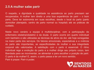 2.5 A mulher sabe parir
O respeito, a dignidade e qualidade na assistência ao parto precisam ser
recuperados. A mulher tem direito a uma boa experiência de parir – o bom
parto. Deve ter autonomia em suas escolhas, desde o local do parto (parto
domiciliar planejado, centro de parto normal ou hospital) até as práticas de
cuidado.
Neste novo cenário a equipe é multidisciplinar, com a participação da
enfermeira obstetra/obstetriz e da doula. O parto ocorre em quarto individual
com banheiro e são utilizadas as técnicas de alívio da dor, até hoje sonegadas
na maior parte dos serviços. Os fatores emocionais, expectativas e a vivência
do parto são importantes, as especificidades da mulher e sua integridade
corporal são valorizadas. A satisfação com o parto é essencial. O ritmo
individual rege a evolução do parto e a mulher dirige seu próprio corpo, tem
liberdade para se movimentar, se alimentar e para escolher a posição de parir.
O parto é da mulher! E, assim, o parto passa a ter um novo sentido.
Parir é prazer. Parir é poder.
 