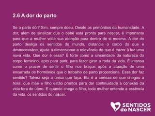 2.6 A dor do parto
Se o parto dói? Sim, sempre doeu. Desde os primórdios da humanidade. A
dor, além de sinalizar que o bebê está pronto para nascer, é importante
para que a mulher volte sua atenção para dentro de si mesma. A dor do
parto desliga os sentidos do mundo, distancia o corpo do que é
desnecessário, ajuda a dimensionar a relevância do que é trazer à luz uma
nova vida. Que dor é essa? É forte como a sinceridade da natureza do
corpo feminino, apto para parir, para fazer girar a roda da vida. É intensa
como o prazer de sentir o filho nos braços após a atuação de uma
enxurrada de hormônios que o trabalho de parto proporciona. Essa dor faz
sentido? Talvez seja a única que faça. Ela é a certeza de que chegou a
hora, que mãe e filho estão prontos para dar continuidade à conexão da
vida fora do útero. E quando chega o filho, toda mulher entende a essência
da vida, os sentidos do nascer.
 
