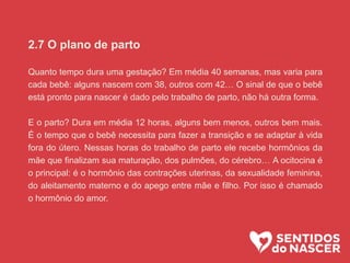 2.7 O plano de parto
Quanto tempo dura uma gestação? Em média 40 semanas, mas varia para
cada bebê: alguns nascem com 38, outros com 42… O sinal de que o bebê
está pronto para nascer é dado pelo trabalho de parto, não há outra forma.
E o parto? Dura em média 12 horas, alguns bem menos, outros bem mais.
É o tempo que o bebê necessita para fazer a transição e se adaptar à vida
fora do útero. Nessas horas do trabalho de parto ele recebe hormônios da
mãe que finalizam sua maturação, dos pulmões, do cérebro… A ocitocina é
o principal: é o hormônio das contrações uterinas, da sexualidade feminina,
do aleitamento materno e do apego entre mãe e filho. Por isso é chamado
o hormônio do amor.
 