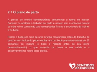 2.7 O plano de parto
A pressa do mundo contemporâneo contaminou a forma de nascer.
Suprimir ou acelerar o trabalho de parto e nascer sem a ocitocina natural
da mãe vai na contramão das necessidades físicas e emocionais da mulher
e do bebê.
Retirar o bebê por meio de uma cirurgia programada antes do trabalho de
parto e sem indicação pode resultar em um bebê prematuro (antes de 37
semanas) ou imaturo (o bebê é retirado antes de seu pleno
desenvolvimento), o que aumenta os riscos à sua saúde e o
desenvolvimento neuro-psico-afetivo.
 