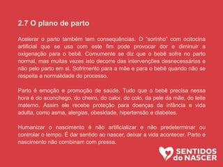 2.7 O plano de parto
Acelerar o parto também tem consequências. O “sorinho” com ocitocina
artificial que se usa com este fim pode provocar dor e diminuir a
oxigenação para o bebê. Comumente se diz que o bebê sofre no parto
normal, mas muitas vezes isto decorre das intervenções desnecessárias e
não pelo parto em si. Sofrimento para a mãe e para o bebê quando não se
respeita a normalidade do processo.
Parto é emoção e promoção de saúde. Tudo que o bebê precisa nessa
hora é do aconchego, do cheiro, do calor, do colo, da pele da mãe, do leite
materno. Assim ele recebe proteção para doenças da infância e vida
adulta, como asma, alergias, obesidade, hipertensão e diabetes.
Humanizar o nascimento é não artificializar e não predeterminar ou
controlar o tempo. É dar sentido ao nascer, deixar a vida acontecer. Parto e
nascimento não combinam com pressa.
 