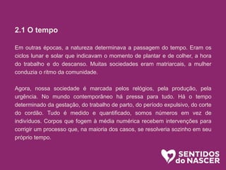 2.1 O tempo
Em outras épocas, a natureza determinava a passagem do tempo. Eram os
ciclos lunar e solar que indicavam o momento de plantar e de colher, a hora
do trabalho e do descanso. Muitas sociedades eram matriarcais, a mulher
conduzia o ritmo da comunidade.
Agora, nossa sociedade é marcada pelos relógios, pela produção, pela
urgência. No mundo contemporâneo há pressa para tudo. Há o tempo
determinado da gestação, do trabalho de parto, do período expulsivo, do corte
do cordão. Tudo é medido e quantificado, somos números em vez de
indivíduos. Corpos que fogem à média numérica recebem intervenções para
corrigir um processo que, na maioria dos casos, se resolveria sozinho em seu
próprio tempo.
 