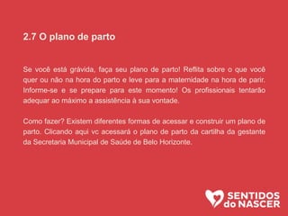 2.7 O plano de parto
Se você está grávida, faça seu plano de parto! Reflita sobre o que você
quer ou não na hora do parto e leve para a maternidade na hora de parir.
Informe-se e se prepare para este momento! Os profissionais tentarão
adequar ao máximo a assistência à sua vontade.
Como fazer? Existem diferentes formas de acessar e construir um plano de
parto. Clicando aqui vc acessará o plano de parto da cartilha da gestante
da Secretaria Municipal de Saúde de Belo Horizonte.
 
