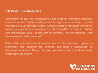 2.8 Violência obstétrica
Comumente, os pais são influenciados e não recebem informação adequada,
ouvem dizer que ”o bebê já está grande”, ou “agora está tudo bem, mas não
sabemos o que vai acontecer depois”. Outras indicações imprecisas e mitos são
usados para agendar uma cesariana: “circular de cordão”, “sofrimento do bebê”
sem comprovação clara, “ já está com 40 semanas”, “não tem dilatação”, “não
tem passagem”, “o líquido secou”.
Estes bebês retirados antes de estarem prontos não adquiriram o peso e a
maturidade que poderiam ter, minando sua força e capacidade de
desenvolvimento pleno. Mesmo não sendo prematuro (menos de 37 semanas),
o bebê pode ser imaturo.
 