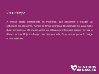 2.1 O tempo
A pressa atinge diretamente as mulheres, que passaram a duvidar da
sabedoria do seu corpo. Atinge os filhos, retirados das barrigas de suas mães
dias, semanas ou até meses antes de estarem prontos para nascer. A vida já
ditou o tempo. Hoje é o tempo que marca a vida. Esse tempo, portanto, exige
novos sentidos.
 