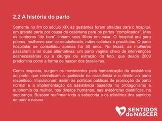 2.2 A história do parto
Somente no fim do século XIX as gestantes foram atraídas para o hospital,
em grande parte por causa da cesariana para os partos “complicados”. Mas
as senhoras “de bem” tinham seus filhos em casa. O hospital era para
pobres, mulheres sem lar estabelecido, mães solteiras e prostitutas. O parto
hospitalar se consolidou apenas há 50 anos. No Brasil, as mulheres
passaram a ter duas alternativas: um parto vaginal cheio de intervenções
desnecessárias ou a cirurgia de extração do feto, que desde 2009
predomina como a forma de nascer dos brasileiros.
Como resposta, surgem os movimentos pela humanização da assistência
ao parto, que reivindicam a qualidade na assistência e o direito ao parto
respeitoso. Impulsionam assim as políticas públicas de promoção do parto
normal e a implementação da assistência baseada no protagonismo e
autonomia da mulher, nos direitos humanos, nas evidências científicas, na
segurança. Buscam reafirmar toda a sabedoria e os mistérios dos sentidos
de parir e nascer.
 