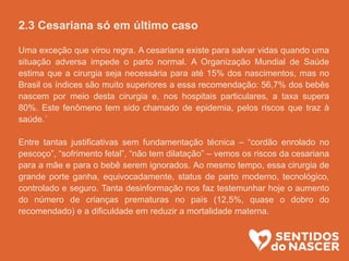 2.3 Cesariana só em último caso
Uma exceção que virou regra. A cesariana existe para salvar vidas quando uma
situação adversa impede o parto normal. A Organização Mundial de Saúde
estima que a cirurgia seja necessária para até 15% dos nascimentos, mas no
Brasil os índices são muito superiores a essa recomendação: 56,7% dos bebês
nascem por meio desta cirurgia e, nos hospitais particulares, a taxa supera
80%. Este fenômeno tem sido chamado de epidemia, pelos riscos que traz à
saúde.´
Entre tantas justificativas sem fundamentação técnica – “cordão enrolado no
pescoço”, “sofrimento fetal”, “não tem dilatação” – vemos os riscos da cesariana
para a mãe e para o bebê serem ignorados. Ao mesmo tempo, essa cirurgia de
grande porte ganha, equivocadamente, status de parto moderno, tecnológico,
controlado e seguro. Tanta desinformação nos faz testemunhar hoje o aumento
do número de crianças prematuras no país (12,5%, quase o dobro do
recomendado) e a dificuldade em reduzir a mortalidade materna.
 