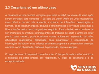 2.3 Cesariana só em último caso
A cesariana é uma técnica cirúrgica que retira o bebê do ventre da mãe após
serem cortadas sete camadas – da pele ao útero. Além de uma recuperação
mais difícil e da dor, ela aumenta a chance de infecções, hemorragias e
hérnias, pode lesionar órgãos, dificulta a amamentação e o vínculo entre mãe e
filho e impõe maior risco na gravidez seguinte. Para o bebê, além do risco de
ser prematuro ou imaturo (retirado antes do trabalho de parto e antes de estar
pronto para nascer), pode ocasionar cortes acidentais, separação da mãe,
dificuldade respiratória, dificuldade para amamentar e necessidade de
internação. No futuro, essa criança está mais propensa a desenvolver doenças
crônicas como obesidade, diabetes, hipertensão, asma e alergias.
O corpo feminino é preparado para dar a luz. O tempo de cada mulher é único e
a fisiologia do parto precisa ser respeitada. O lugar da cesariana é o da
excepcionalidade.
 
