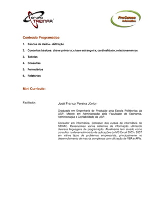 Conteúdo Programático
1. Bancos de dados - definição

2. Conceitos básicos: chave primária, chave estrangeira, cardinalidade, relacionamentos

3. Tabelas

4. Consultas

5. Formulários

6. Relatórios



Mini Currículo:



Facilitador:              José Franco Pereira Júnior

                          Graduado em Engenharia de Produção pela Escola Politécnica da
                          USP, Mestre em Administração pela Faculdade de Economia,
                          Administração e Contabilidade da USP.

                          Consultor em informática, professor dos cursos de informática do
                          SENAC. Desenvolveu vários sistemas de informação utilizando
                          diversas linguagens de programação. Atualmente tem atuado como
                          consultor no desenvolvimento de aplicações do MS Excel 2003 / 2007
                          em vários tipos de problemas empresariais, principalmente no
                          desenvolvimento de macros complexas com utilização de VBA e APIs.
 
