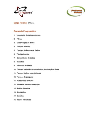 Carga Horária: 27 horas



Conteúdo Programático
1. Importação de dados externos.

2. Filtros

3. Classificação de dados

4. Funções de texto

5. Funções de Bancos de Dados

6. Tabela dinâmica

7. Consolidação de dados

8. Subtotais

9. Validação de dados

10. Funções matemáticas, estatísticas, informação e datas

11. Funções lógicas e condicionais

12. Funções de pesquisa

13. Auditoria de fórmulas

14. Pastas de trabalho em equipe

15. Análise de dados

16. Simulações

17. Cenários

18. Macros interativas
 