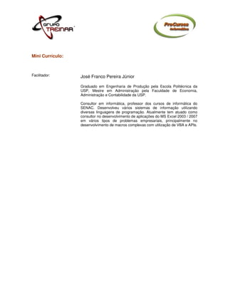 Mini Currículo:



Facilitador:      José Franco Pereira Júnior

                  Graduado em Engenharia de Produção pela Escola Politécnica da
                  USP, Mestre em Administração pela Faculdade de Economia,
                  Administração e Contabilidade da USP.

                  Consultor em informática, professor dos cursos de informática do
                  SENAC. Desenvolveu vários sistemas de informação utilizando
                  diversas linguagens de programação. Atualmente tem atuado como
                  consultor no desenvolvimento de aplicações do MS Excel 2003 / 2007
                  em vários tipos de problemas empresariais, principalmente no
                  desenvolvimento de macros complexas com utilização de VBA e APIs.
 