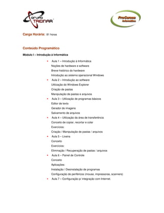 Carga Horária: 81 horas



Conteúdo Programático
Módulo I – Introdução à Informática

                      Aula 1 – Introdução à Informática
                      Noções de hardware e software
                      Breve histórico do hardware
                      Introdução ao sistema operacional Windows
                      Aula 2 – Introdução ao software
                      Utilização do Windows Explorer
                      Criação de pastas
                      Manipulação de pastas e arquivos
                      Aula 3 – Utilização de programas básicos
                      Editor de texto
                      Gerador de imagens
                      Salvamento de arquivos
                      Aula 4 – Utilização da área de transferência
                      Conceito de copiar, recortar e colar
                      Exercícios:
                      Criação / Manipulação de pastas / arquivos
                      Aula 5 – Lixeira
                      Conceito
                      Exercícios:
                      Eliminação / Recuperação de pastas / arquivos
                      Aula 6 – Painel de Controle
                      Conceito
                      Aplicações:
                      Instalação / Desinstalação de programas
                      Configuração de periféricos (mouse, impressoras, scanners)
                      Aula 7 – Configuração p/ integração com Internet.
 