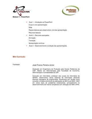 Módulo V – PowerPoint


                    Aula 1 – Introdução ao PowerPoint
                    O que é uma apresentação
                    Slide
                    Regras básicas para desenvolver uma boa apresentação
                    Recursos básicos
                    Aula 2 – Recursos avançados:
                    Animação
                    Transição
                    Apresentação contínua.
                    Aula 3 – Desenvolvimento e exibição das apresentações.




Mini Currículo:



Facilitador:                José Franco Pereira Júnior

                            Graduado em Engenharia de Produção pela Escola Politécnica da
                            USP, Mestre em Administração pela Faculdade de Economia,
                            Administração e Contabilidade da USP.

                            Consultor em informática, professor dos cursos de informática do
                            SENAC. Desenvolveu vários sistemas de informação utilizando
                            diversas linguagens de programação. Atualmente tem atuado como
                            consultor no desenvolvimento de aplicações do MS Excel 2003 / 2007
                            em vários tipos de problemas empresariais, principalmente no
                            desenvolvimento de macros complexas com utilização de VBA e APIs.
 