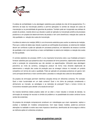 A análise de confiabilidade é uma abordagem estatística para predição da vida útil de equipamentos. É o
elemento de base da manutenção preditiva e permite aplicações no sentido da redução de custos de
manutenção ou na previsibilidade de garantias de produtos. Também pode ser incorporada nas análises do
projeto do produto, visando elevar sua robustez e pode ser aplicada na manutenção preditiva de processos
produtivos e em projetos de desenvolvimento de produto e tem como benefícios a redução dos custos de
não-qualidade e a redução dos custos de manutenção.


A análise do sistema de medição (MSA) é uma ferramenta estatística para avaliar os sistemas de medição.
Para que a coleta de dados seja robusta e garanta as certificações de processos, os sistemas de medição
devem ser confiáveis e pode ser aplicada em processos produtivos, em laboratório de ensaios e controle
de qualidade e tem como benefícios a maior confiabilidade no sistema de medição e a redução dos custos
de não-qualidade.


O controle estatístico de processo (CEP) é uma importante ferramenta onde a sua finalidade principal é
fornecer subsídios para que possamos atuar nos processos de forma preventiva, objetivando naturalmente
evitar a produção de componentes que não atendam as especificações. Utilizando essa abordagem
preventiva ao invés da corretiva, consegue-se produzir de forma mais eficiente objetivando de
sobremaneira a redução dos custos de produção para se conseguir colocar no mercado um produto
competitivo em termos de custo e qualidade. Pode ser aplicado em processos produtivos em geral e tem
como principais benefícios o maior controle sobre o processo e a redução dos custos da não-qualidade.


Os projetos de otimização permitem identificar soluções ótimas em diferentes contextos. Por exemplo:
Qual a maior lucratividade em um dado contexto? Qual o mix ótimo de produção considerando o
alinhamento ao mercado, as estratégias e as restrições de produção? Qual o número mínimo de
funcionários necessário para atender uma escala de serviço?


Os maiores benefícios destes projetos estão em se obter a maior robustez à tomada de decisão, na
otimização do emprego de recursos no âmbito do problema e na possibilidade de avaliar cenários futuros
(ainda não existentes).


Os projetos de simulação computacional constituem em metodologias que visam representar, replicar e
analisar a realidade em modelos computacionais. Com base nesses modelos, podem-se promover
alterações na realidade e avaliar seus reais impactos e benefícios, identificando de forma segura e efetiva
as melhores ações em ambientes complexos.




                                  www.grupotreinar.com.br
 