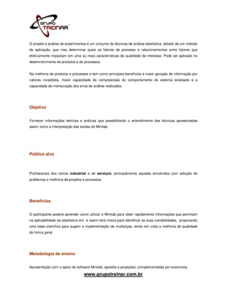 O projeto e análise de experimentos é um conjunto de técnicas de análise estatística, dotado de um método
de aplicação, que visa determinar quais os fatores de processo e relacionamentos entre fatores que
efetivamente impactam em uma ou mais características de qualidade de interesse. Pode ser aplicado no
desenvolvimento de produtos e de processos.


Na melhoria de produtos e processos e tem como principais benefícios a maior geração de informação por
valores investidos, maior capacidade de compreensão do comportamento do sistema analisado e a
capacidade de mensuração dos erros de análise realizados.




Objetivo


Fornecer informações teóricas e práticas que possibilitarão o entendimento das técnicas apresentadas
assim como a interpretação das saídas do Minitab.




Público alvo



Profissionais dos ramos industrial e de serviços, principalmente aqueles envolvidos com solução de
problemas e melhoria de projetos e processos.




Benefícios


O participante poderá aprender como utilizar o Minitab para obter rapidamente informações que permitam
na aplicabilidade da estatística em e assim terá meios para identificar as suas variabilidades, propiciando
uma base científica para sugerir a implementação de mudanças, tendo em vista a melhoria de qualidade
de forma geral.




Metodologia de ensino


Apresentação com o apoio de software Minitab, apostila e projeções, complementadas por exercícios.

                                  www.grupotreinar.com.br
 