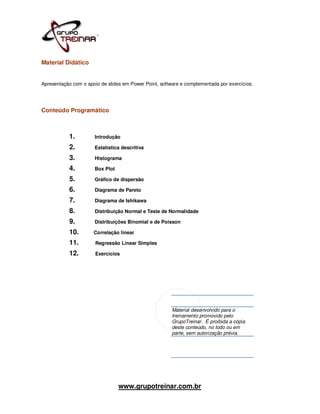 Material Didático


Apresentação com o apoio de slides em Power Point, software e complementada por exercícios.




Conteúdo Programático



           1.         Introdução

           2.         Estatística descritiva

           3.         Histograma

           4.         Box Plot

           5.         Gráfico de dispersão

           6.         Diagrama de Pareto

           7.         Diagrama de Ishikawa

           8.         Distribuição Normal e Teste de Normalidade

           9.         Distribuições Binomial e de Poisson

           10.        Correlação linear

           11.         Regressão Linear Simples

           12.         Exercícios




                                                        Material desenvolvido para o
                                                        treinamento promovido pelo
                                                        GrupoTreinar. É proibida a cópia
                                                        deste conteúdo, no todo ou em
                                                        parte, sem autorização prévia.




                                 www.grupotreinar.com.br
 