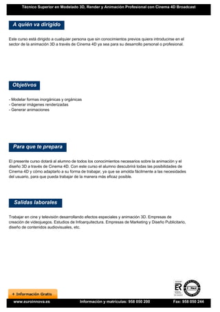 Técnico Superior en Modelado 3D, Render y Animación Profesional con Cinema 4D Broadcast



  A quién va dirigido

Este curso está dirigido a cualquier persona que sin conocimientos previos quiera introducirse en el
sector de la animación 3D a través de Cinema 4D ya sea para su desarrollo personal o profesional.




 Objetivos

- Modelar formas inorgánicas y orgánicas
- Generar imágenes renderizadas
- Generar animaciones




  Para que te prepara

El presente curso dotará al alumno de todos los conocimientos necesarios sobre la animación y el
diseño 3D a través de Cinema 4D. Con este curso el alumno descubrirá todas las posibilidades de
Cinema 4D y cómo adaptarlo a su forma de trabajar, ya que se amolda fácilmente a las necesidades
del usuario, para que pueda trabajar de la manera más eficaz posible.




  Salidas laborales

Trabajar en cine y televisión desarrollando efectos especiales y animación 3D. Empresas de
creación de videojuegos. Estudios de Infoarquitectura. Empresas de Marketing y Diseño Publicitario,
diseño de contenidos audiovisuales, etc.




  www.euroinnova.es                     Información y matrículas: 958 050 200                Fax: 958 050 244
 