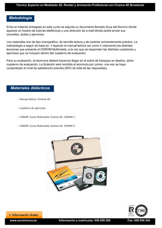 Técnico Superior en Modelado 3D, Render y Animación Profesional con Cinema 4D Broadcast



 Metodología

Entre el material entregado en este curso se adjunta un documento llamado Guía del Alumno dónde
aparece un horario de tutorías telefónicas y una dirección de e-mail dónde podrá enviar sus
consultas, dudas y ejercicios.

Los materiales son de tipo monográfico, de sencilla lectura y de carácter eminentemente práctico. La
metodología a seguir se basa en ir leyendo el manual teórico así como ir visionando las distintas
lecciones que presenta el CDROM Multimedia, a la vez que se responden las distintas cuestiones y
ejercicios que se incluyen dentro del cuaderno de evaluación.

Para su evaluación, el alumno/a deberá hacernos llegar en el sobre de franqueo en destino, dicho
cuaderno de evaluación. La titulación será remitida al alumno/a por correo, una vez se haya
comprobado el nivel de satisfacción previsto (60% de total de las respuestas).




   Materiales didácticos

        - Manual teórico 'Cinema 4D'


        - Cuaderno de ejercicios


        - CDROM 'Curso Multimedia Cinema 4D. CDROM 1'


        - CDROM 'Curso Multimedia Cinema 4D. CDROM 2'




  www.euroinnova.es                     Información y matrículas: 958 050 200               Fax: 958 050 244
 