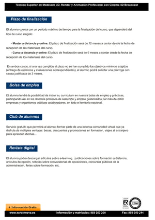 Técnico Superior en Modelado 3D, Render y Animación Profesional con Cinema 4D Broadcast




   Plazo de finalización

El alumno cuenta con un período máximo de tiempo para la finalización del curso, que dependerá del
tipo de curso elegido:


   - Master a distancia y online: El plazo de finalización será de 12 meses a contar desde la fecha de
recepción de las materiales del curso.
   - Curso a distancia y online: El plazo de finalización será de 6 meses a contar desde la fecha de
recepción de los materiales del curso.


 En ambos casos, si una vez cumplido el plazo no se han cumplido los objetivos mínimos exigidos
(entrega de ejercicios y evaluaciones correspondientes), el alumno podrá solicitar una prórroga con
causa justificada de 3 meses.



  Bolsa de empleo

El alumno tendrá la posibilidad de incluir su currículum en nuestra bolsa de empleo y prácticas,
participando así en los distintos procesos de selección y empleo gestionados por más de 2000
empresas y organismos públicos colaboradores, en todo el territorio nacional.




  Club de alumnos

Servicio gratuito que permitirá al alumno formar parte de una extensa comunidad virtual que ya
disfruta de múltiples ventajas: becas, descuentos y promociones en formación, viajes al extranjero
para aprender idiomas...




  Revista digital

El alumno podrá descargar artículos sobre e-learning, publicaciones sobre formación a distancia,
artículos de opinión, noticias sobre convocatorias de oposiciones, concursos públicos de la
administración, ferias sobre formación, etc.




  www.euroinnova.es                      Información y matrículas: 958 050 200                Fax: 958 050 244
 