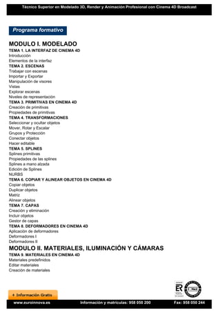 Técnico Superior en Modelado 3D, Render y Animación Profesional con Cinema 4D Broadcast




 Programa formativo

MODULO I. MODELADO
TEMA 1. LA INTERFAZ DE CINEMA 4D
Introducción
Elementos de la interfaz
TEMA 2. ESCENAS
Trabajar con escenas
Importar y Exportar
Manipulación de visores
Vistas
Explorar escenas
Niveles de representación
TEMA 3. PRIMITIVAS EN CINEMA 4D
Creación de primitivas
Propiedades de primitivas
TEMA 4. TRANSFORMACIONES
Seleccionar y ocultar objetos
Mover, Rotar y Escalar
Grupos y Protección
Conectar objetos
Hacer editable
TEMA 5. SPLINES
Splines primitivas
Propiedades de las splines
Splines a mano alzada
Edición de Splines
NURBS
TEMA 6. COPIAR Y ALINEAR OBJETOS EN CINEMA 4D
Copiar objetos
Duplicar objetos
Matriz
Alinear objetos
TEMA 7. CAPAS
Creación y eliminación
Incluir objetos
Gestor de capas
TEMA 8. DEFORMADORES EN CINEMA 4D
Aplicación de deformadores
Deformadores I
Deformadores II
MODULO II. MATERIALES, ILUMINACIÓN Y CÁMARAS
TEMA 9. MATERIALES EN CINEMA 4D
Materiales predefinidos
Editar materiales
Creación de materiales




  www.euroinnova.es               Información y matrículas: 958 050 200         Fax: 958 050 244
 