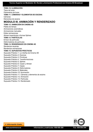 Técnico Superior en Modelado 3D, Render y Animación Profesional con Cinema 4D Broadcast


TEMA 10. ILUMINACIÓN
Tipos de luces
Parámetros de luces
TEMA 11. CÁMARAS Y ELEMENTOS DE ESCENA
Cámaras
Elementos de escena
MODULO III. ANIMACIÓN Y RENDERIZADO
TEMA 12. ANIMACIÓN EN CINEMA 4D
Paleta de tiempo
Animaciones automáticas
Animaciones manuales
Editar animaciones
Alinear trayectorias a formas Splines
TEMA 13. PARTÍCULAS
Emisor de partículas
Deformadores de partículas
TEMA 14. RENDERIZADO EN CINEMA 4D
Renderizar escenas
Renderizar animaciones
TEMA 15. SUPUESTOS PRÁCTICOS
Supuesto Práctico 1. La interfaz de Cinema 4D
Supuesto Práctico 2. Escenas
Supuesto Práctico 3. Primitivas
Supuesto Práctico 4. Transformaciones
Supuesto Práctico 5. Splines
Supuesto Práctico 6. Copiar y Alinear
Supuesto Práctico 7. Capas
Supuesto Práctico 8. Deformadores
Supuesto Práctico 9. Materiales
Supuesto Práctico 10. Iluminación
Supuesto Práctico 11. Cámaras y elementos de escena
Supuesto Práctico 12. Animación
Supuesto Práctico 13. Partículas
Supuesto Práctico 14. Renderizado




  www.euroinnova.es                  Información y matrículas: 958 050 200       Fax: 958 050 244
 