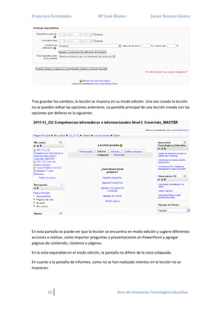 Francisco Fernández Mª José Blanes Javier Botana Gómez
10 Área de Innovación Tecnológica-Educativa
Tras guardar los cambios, la lección se muestra en su modo edición. Una vez creada la lección
no se pueden editar las opciones anteriores. La pantalla principal de una lección creada con las
opciones por defecto es la siguiente:
En esta pantalla se puede ver que la lección se encuentra en modo edición y sugiere diferentes
acciones a realizar, como importar preguntas o presentaciones en PowerPoint y agregar
páginas de contenido, clústeres o páginas.
En la vista expandida en el modo edición, la pantalla no difiere de la vista colapsada.
En cuanto a la pestaña de informes, como no se han realizado intentos en la lección no se
muestran.
 