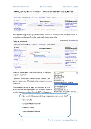 Francisco Fernández Mª José Blanes Javier Botana Gómez
11 Área de Innovación Tecnológica-Educativa
Para importar preguntas, hay que entrar en la pestaña de edición, y hacer click en el enlace de
importar preguntas, que llevará al usuario a la siguiente pantalla:
En ella se puede seleccionar el formato del archivo que
se quiere importar
Uno de los formatos más utilizados es el formato GIFT,
que se muestra por defecto como formato para importar
preguntas.
Consiste en un fichero de texto con extensión txt en el
que se encuentran las preguntas que se desean importar.
Un ejemplo de pregunta en formato GIFT es el siguiente:
¿Qué característica es una de las principales en una memoria RAM?{
~ Gran tamaño
~ Velocidad de acceso lenta
~ Memoria barata
= Velocidad de lectura alta
}
 