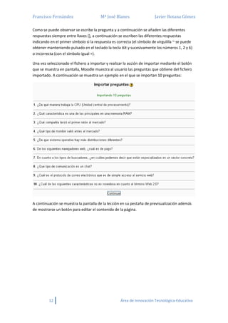 Francisco Fernández Mª José Blanes Javier Botana Gómez
12 Área de Innovación Tecnológica-Educativa
Como se puede observar se escribe la pregunta y a continuación se añaden las diferentes
respuestas siempre entre llaves {}, a continuación se escriben las diferentes respuestas
indicando en el primer símbolo si la respuesta es correcta (el símbolo de virgulilla ~ se puede
obtener manteniendo pulsado en el teclado la tecla Alt y sucesivamente los números 1, 2 y 6)
o incorrecta (con el símbolo igual =).
Una vez seleccionado el fichero a importar y realizar la acción de importar mediante el botón
que se muestra en pantalla, Moodle muestra al usuario las preguntas que obtiene del fichero
importado. A continuación se muestra un ejemplo en el que se importan 10 preguntas:
A continuación se muestra la pantalla de la lección en su pestaña de previsualización además
de mostrarse un botón para editar el contenido de la página.
 